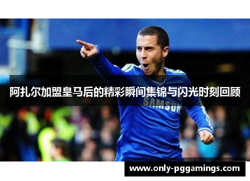 阿扎尔加盟皇马后的精彩瞬间集锦与闪光时刻回顾