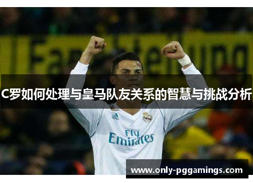 C罗如何处理与皇马队友关系的智慧与挑战分析 C罗如何处理与皇马队友关系的智慧与挑战分析