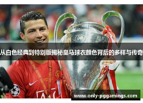从白色经典到特别版揭秘皇马球衣颜色背后的多样与传奇