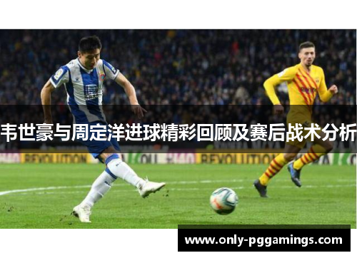 韦世豪与周定洋进球精彩回顾及赛后战术分析