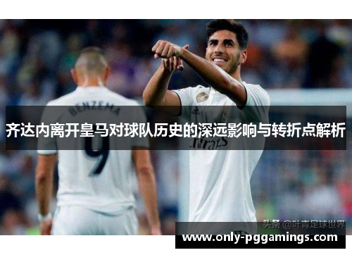 齐达内离开皇马对球队历史的深远影响与转折点解析