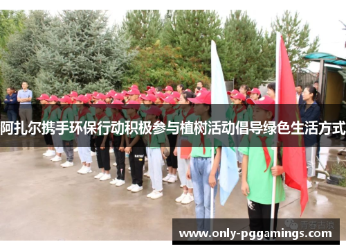 阿扎尔携手环保行动积极参与植树活动倡导绿色生活方式 阿扎尔携手环保行动积极参与植树活动倡导绿色生活方式
