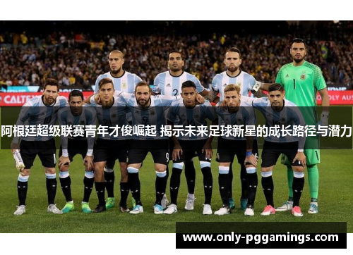 阿根廷超级联赛青年才俊崛起 揭示未来足球新星的成长路径与潜力 阿根廷超级联赛青年才俊崛起 揭示未来足球新星的成长路径与潜力