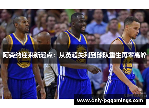 阿森纳迎来新起点：从英超失利到球队重生再攀高峰