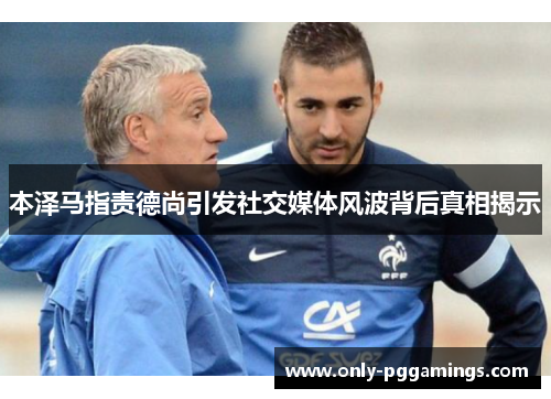 本泽马指责德尚引发社交媒体风波背后真相揭示 本泽马指责德尚引发社交媒体风波背后真相揭示